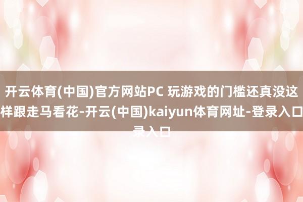 开云体育(中国)官方网站PC 玩游戏的门槛还真没这样跟走马看花-开云(中国)kaiyun体育网址-登录入口