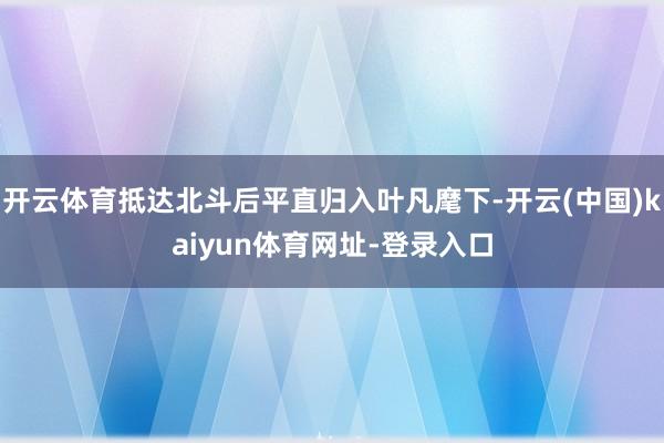 开云体育抵达北斗后平直归入叶凡麾下-开云(中国)kaiyun体育网址-登录入口