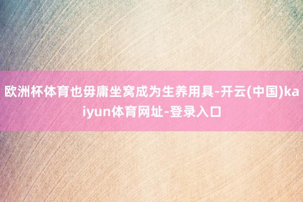 欧洲杯体育也毋庸坐窝成为生养用具-开云(中国)kaiyun体育网址-登录入口