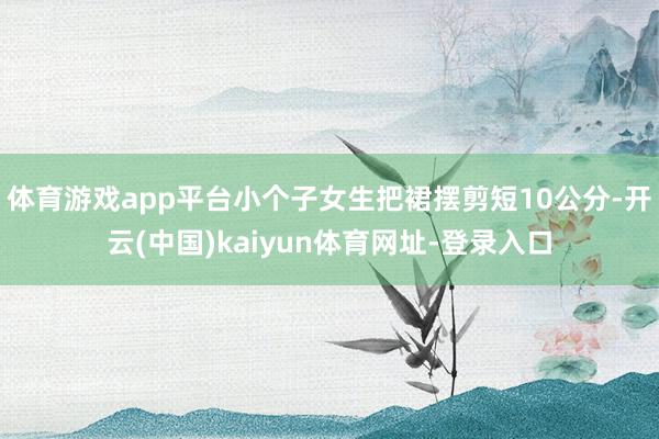 体育游戏app平台小个子女生把裙摆剪短10公分-开云(中国)kaiyun体育网址-登录入口