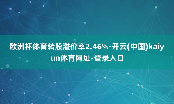 欧洲杯体育转股溢价率2.46%-开云(中国)kaiyun体育网址-登录入口