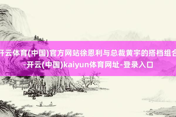 开云体育(中国)官方网站徐恩利与总裁黄宇的搭档组合-开云(中国)kaiyun体育网址-登录入口