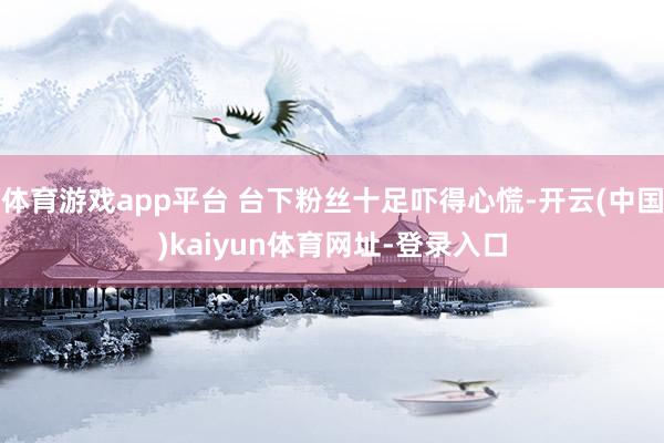 体育游戏app平台 台下粉丝十足吓得心慌-开云(中国)kaiyun体育网址-登录入口