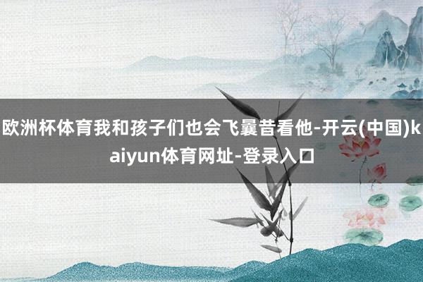 欧洲杯体育我和孩子们也会飞曩昔看他-开云(中国)kaiyun体育网址-登录入口