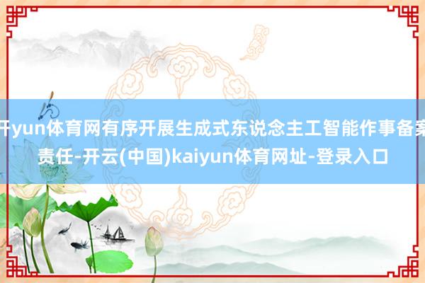 开yun体育网有序开展生成式东说念主工智能作事备案责任-开云(中国)kaiyun体育网址-登录入口