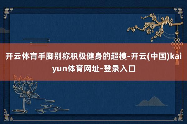 开云体育手脚别称积极健身的超模-开云(中国)kaiyun体育网址-登录入口