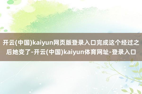 开云(中国)kaiyun网页版登录入口完成这个经过之后她变了-开云(中国)kaiyun体育网址-登录入口