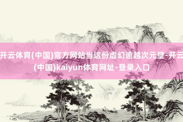开云体育(中国)官方网站当这份虚幻逾越次元壁-开云(中国)kaiyun体育网址-登录入口