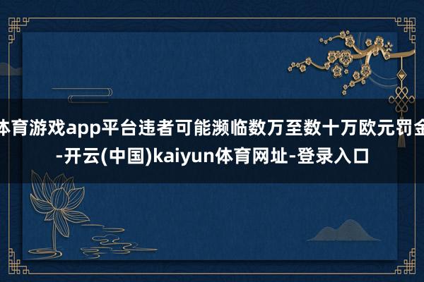 体育游戏app平台违者可能濒临数万至数十万欧元罚金-开云(中国)kaiyun体育网址-登录入口
