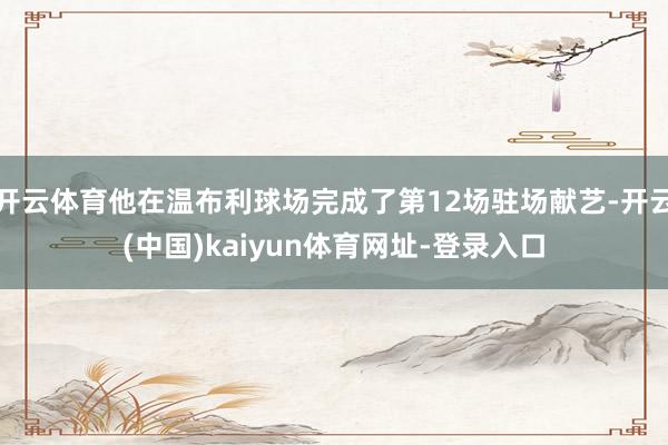 开云体育他在温布利球场完成了第12场驻场献艺-开云(中国)kaiyun体育网址-登录入口