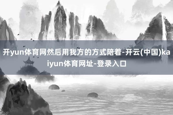开yun体育网然后用我方的方式陪着-开云(中国)kaiyun体育网址-登录入口