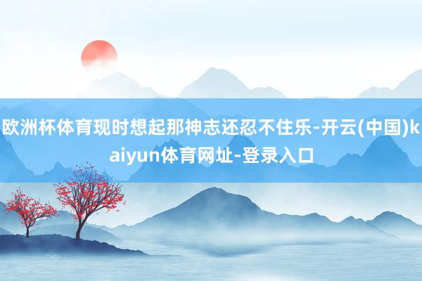 欧洲杯体育现时想起那神志还忍不住乐-开云(中国)kaiyun体育网址-登录入口
