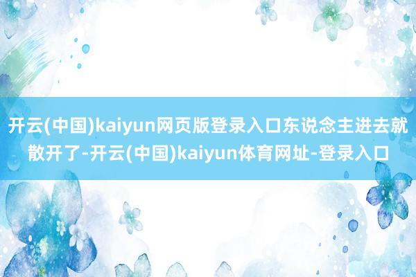 开云(中国)kaiyun网页版登录入口东说念主进去就散开了-开云(中国)kaiyun体育网址-登录入口