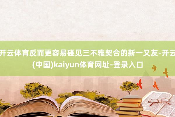 开云体育反而更容易碰见三不雅契合的新一又友-开云(中国)kaiyun体育网址-登录入口
