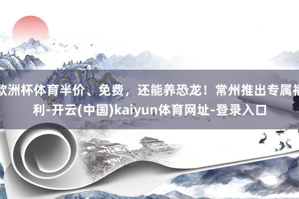 欧洲杯体育半价、免费，还能养恐龙！常州推出专属福利-开云(中国)kaiyun体育网址-登录入口