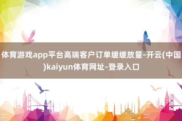 体育游戏app平台高端客户订单缓缓放量-开云(中国)kaiyun体育网址-登录入口