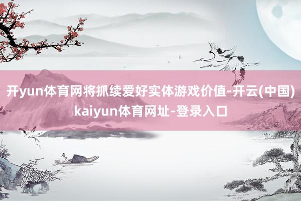 开yun体育网将抓续爱好实体游戏价值-开云(中国)kaiyun体育网址-登录入口