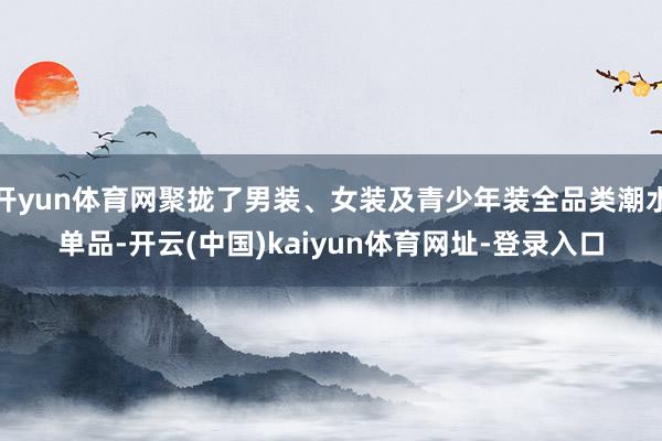 开yun体育网聚拢了男装、女装及青少年装全品类潮水单品-开云(中国)kaiyun体育网址-登录入口