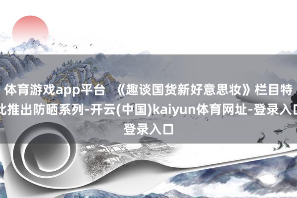 体育游戏app平台  《趣谈国货新好意思妆》栏目特此推出防晒系列-开云(中国)kaiyun体育网址-登录入口