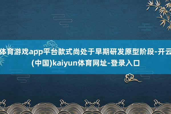 体育游戏app平台款式尚处于早期研发原型阶段-开云(中国)kaiyun体育网址-登录入口