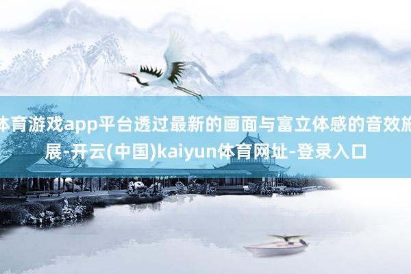 体育游戏app平台透过最新的画面与富立体感的音效施展-开云(中国)kaiyun体育网址-登录入口