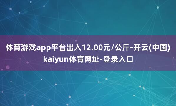 体育游戏app平台出入12.00元/公斤-开云(中国)kaiyun体育网址-登录入口