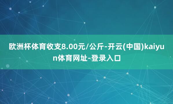 欧洲杯体育收支8.00元/公斤-开云(中国)kaiyun体育网址-登录入口