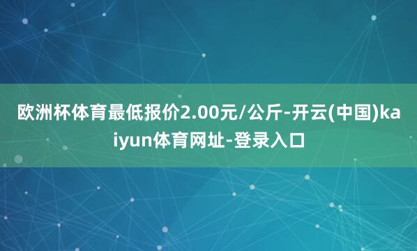 欧洲杯体育最低报价2.00元/公斤-开云(中国)kaiyun体育网址-登录入口