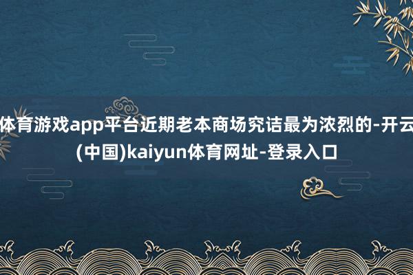 体育游戏app平台近期老本商场究诘最为浓烈的-开云(中国)kaiyun体育网址-登录入口