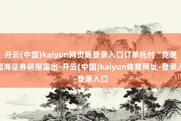 开云(中国)kaiyun网页版登录入口订单托付“竞速”国海证券研报露出-开云(中国)kaiyun体育网址-登录入口