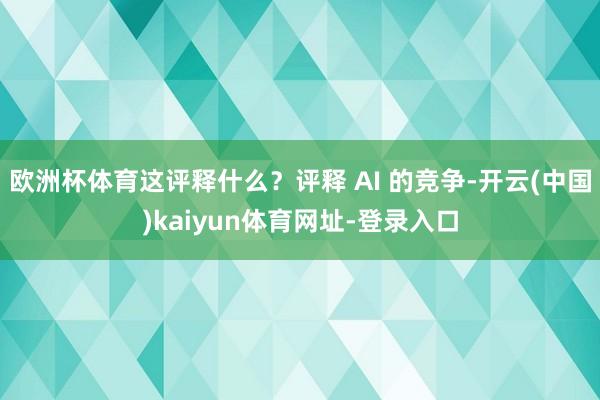 欧洲杯体育这评释什么？评释 AI 的竞争-开云(中国)kaiyun体育网址-登录入口