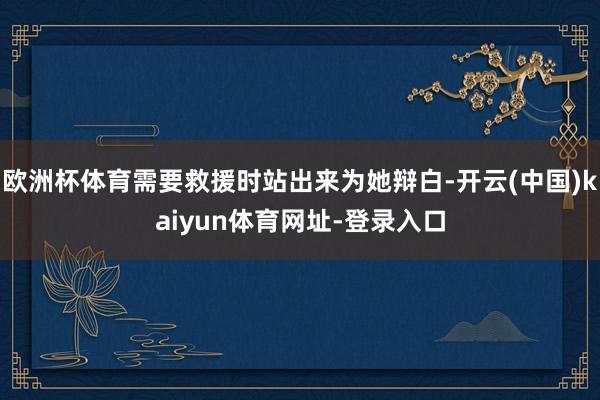 欧洲杯体育需要救援时站出来为她辩白-开云(中国)kaiyun体育网址-登录入口