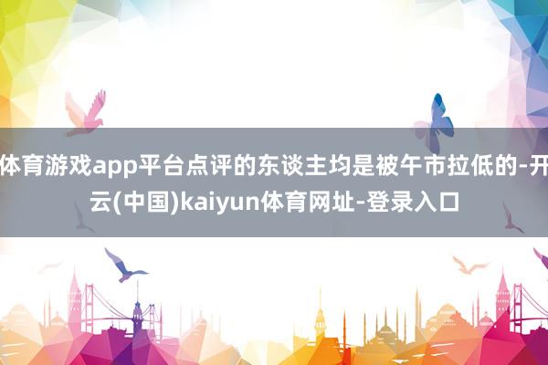 体育游戏app平台点评的东谈主均是被午市拉低的-开云(中国)kaiyun体育网址-登录入口