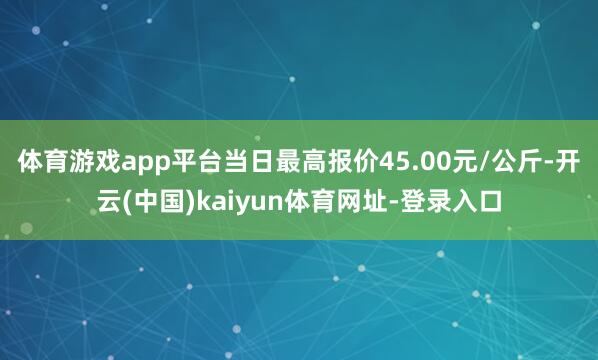 体育游戏app平台当日最高报价45.00元/公斤-开云(中国)kaiyun体育网址-登录入口