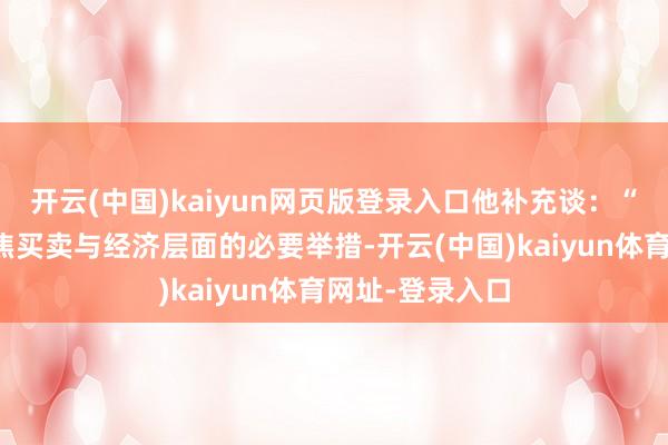 开云(中国)kaiyun网页版登录入口他补充谈：“当下必须只聚焦买卖与经济层面的必要举措-开云(中国)kaiyun体育网址-登录入口