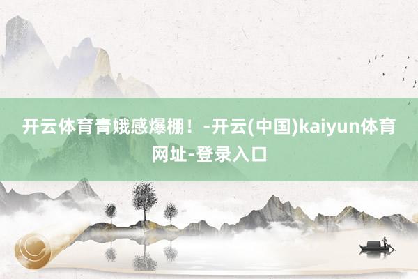 开云体育青娥感爆棚！-开云(中国)kaiyun体育网址-登录入口