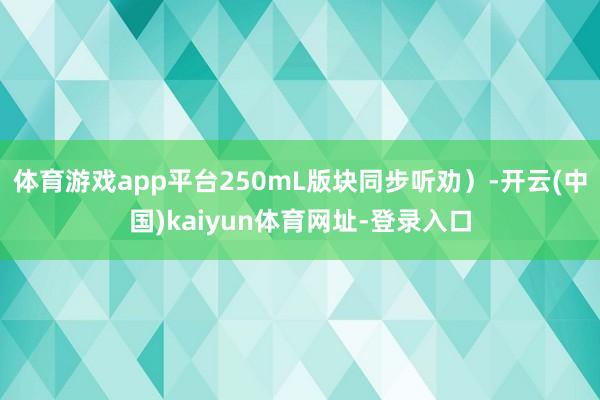 体育游戏app平台250mL版块同步听劝）-开云(中国)kaiyun体育网址-登录入口