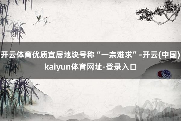 开云体育优质宜居地块号称“一宗难求”-开云(中国)kaiyun体育网址-登录入口