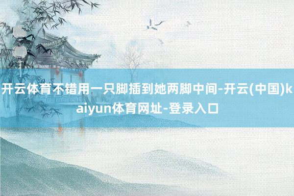 开云体育不错用一只脚插到她两脚中间-开云(中国)kaiyun体育网址-登录入口