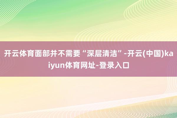 开云体育面部并不需要“深层清洁”-开云(中国)kaiyun体育网址-登录入口