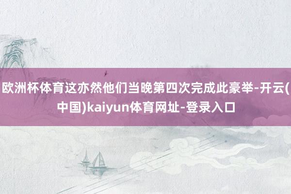 欧洲杯体育这亦然他们当晚第四次完成此豪举-开云(中国)kaiyun体育网址-登录入口