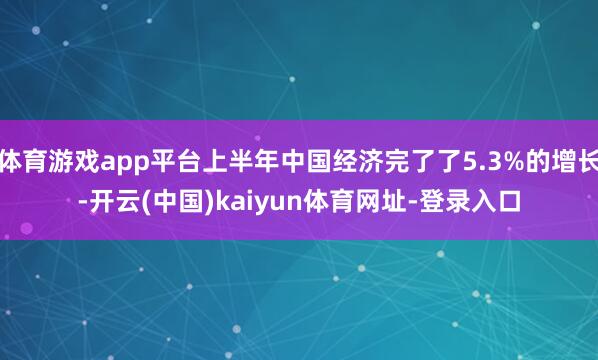 体育游戏app平台上半年中国经济完了了5.3%的增长-开云(中国)kaiyun体育网址-登录入口