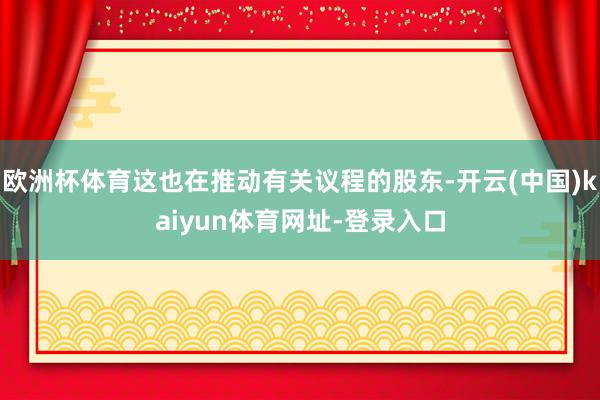 欧洲杯体育这也在推动有关议程的股东-开云(中国)kaiyun体育网址-登录入口