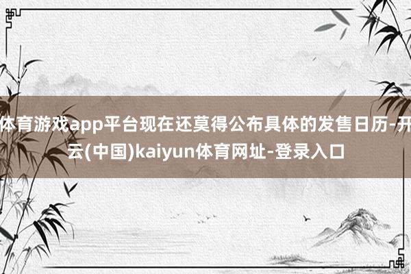 体育游戏app平台现在还莫得公布具体的发售日历-开云(中国)kaiyun体育网址-登录入口