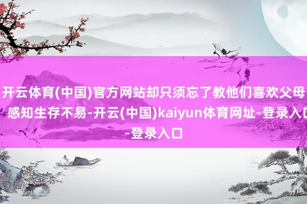 开云体育(中国)官方网站却只须忘了教他们喜欢父母、感知生存不易-开云(中国)kaiyun体育网址-登录入口