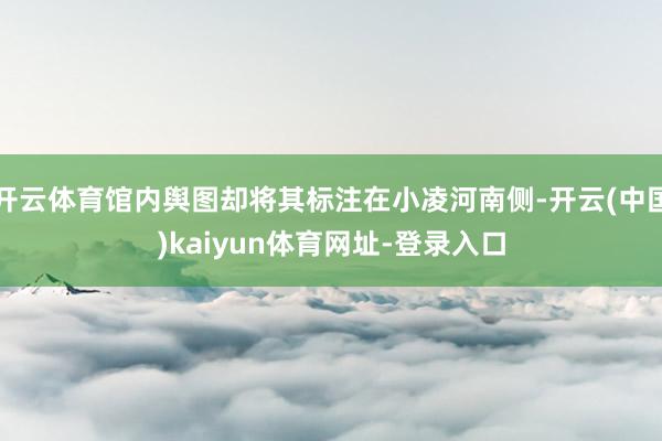 开云体育馆内舆图却将其标注在小凌河南侧-开云(中国)kaiyun体育网址-登录入口