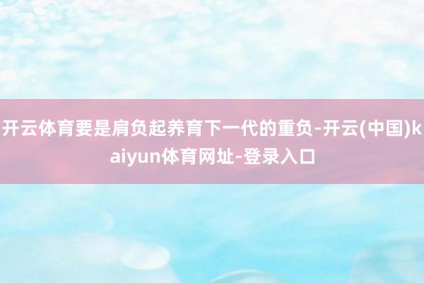 开云体育要是肩负起养育下一代的重负-开云(中国)kaiyun体育网址-登录入口