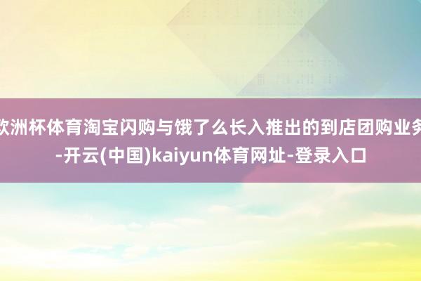 欧洲杯体育淘宝闪购与饿了么长入推出的到店团购业务-开云(中国)kaiyun体育网址-登录入口