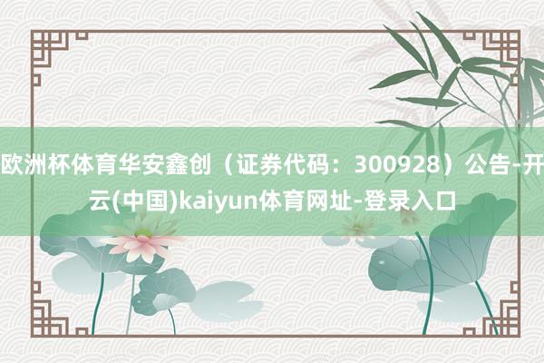 欧洲杯体育华安鑫创（证券代码：300928）公告-开云(中国)kaiyun体育网址-登录入口