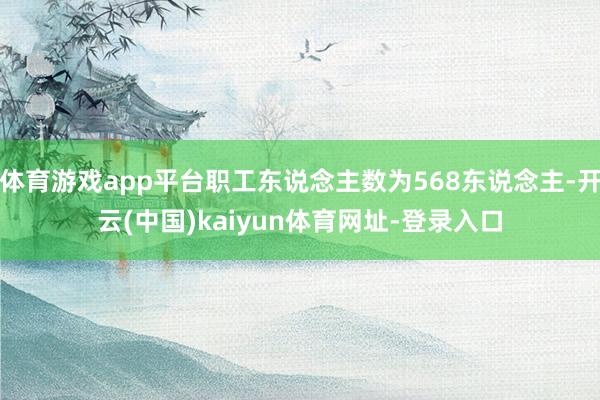 体育游戏app平台职工东说念主数为568东说念主-开云(中国)kaiyun体育网址-登录入口